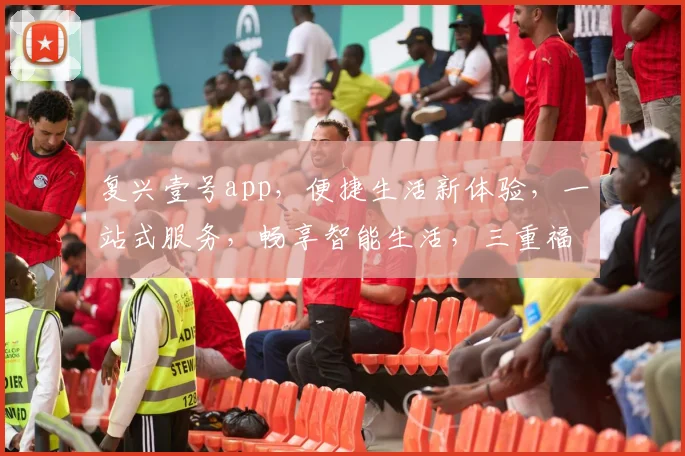 复兴壹号app，便捷生活新体验，一站式服务，畅享智能生活，三重福利等你来