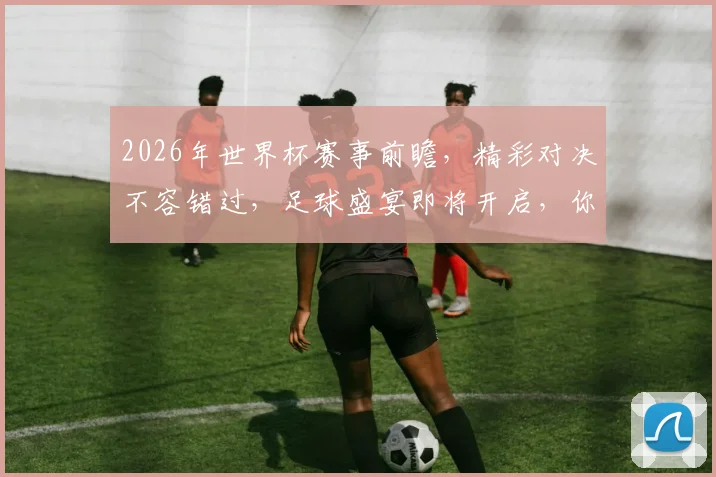 2026年世界杯赛事前瞻，精彩对决不容错过，足球盛宴即将开启，你准备好了吗，