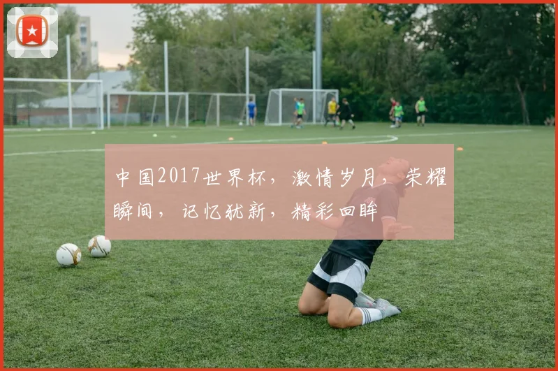 中国2017世界杯，激情岁月，荣耀瞬间，记忆犹新，精彩回眸