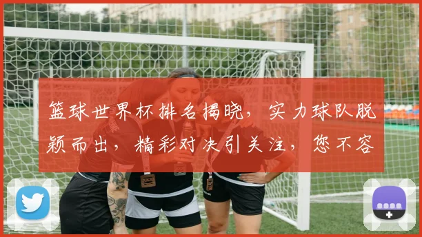 篮球世界杯排名揭晓，实力球队脱颖而出，精彩对决引关注，您不容错过