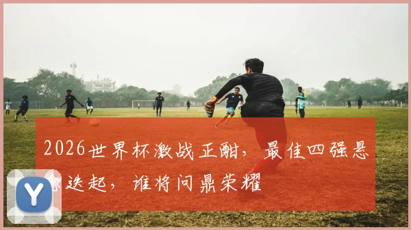 2026世界杯激战正酣，最佳四强悬念迭起，谁将问鼎荣耀