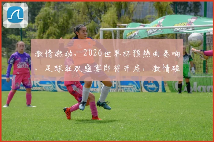 激情燃动，2026世界杯预热曲奏响，足球狂欢盛宴即将开启，激情碰撞，共赴盛宴