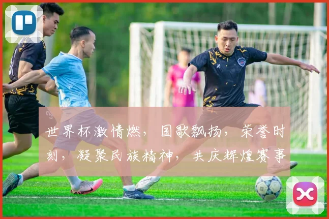 世界杯激情燃，国歌飘扬，荣誉时刻，凝聚民族精神，共庆辉煌赛事
