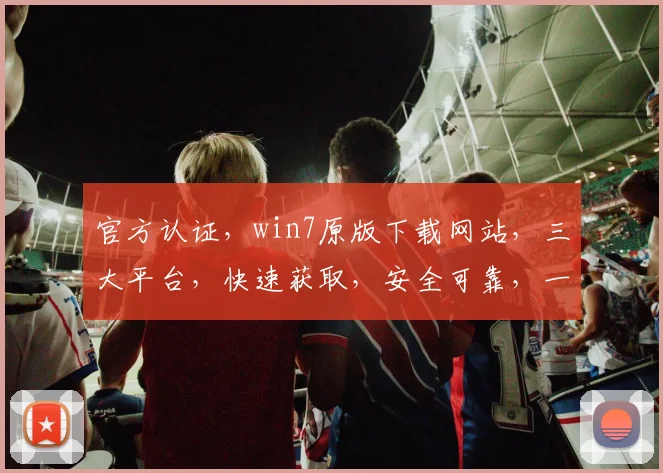 官方认证，win7原版下载网站，三大平台，快速获取，安全可靠，一站式服务
