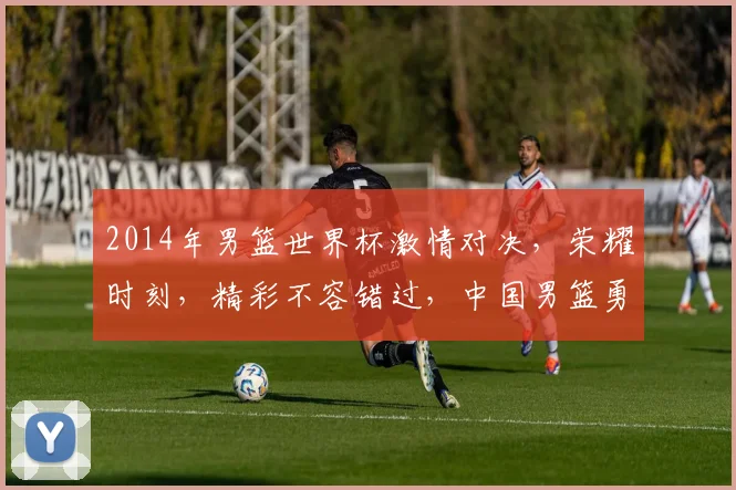2014年男篮世界杯激情对决，荣耀时刻，精彩不容错过，中国男篮勇闯世界舞台